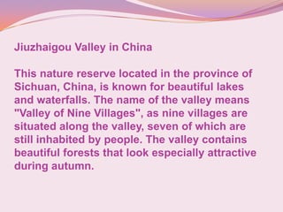 Jiuzhaigou Valley in China
This nature reserve located in the province of
Sichuan, China, is known for beautiful lakes
and waterfalls. The name of the valley means
"Valley of Nine Villages", as nine villages are
situated along the valley, seven of which are
still inhabited by people. The valley contains
beautiful forests that look especially attractive
during autumn.
 