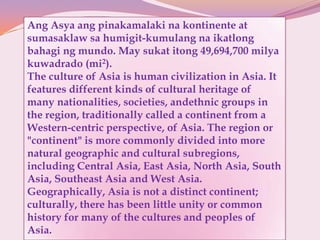 Ang Asya ang pinakamalaki na kontinente at
sumasaklaw sa humigit-kumulang na ikatlong
bahagi ng mundo. May sukat itong 49,694,700 milya
kuwadrado (mi2).
The culture of Asia is human civilization in Asia. It
features different kinds of cultural heritage of
many nationalities, societies, andethnic groups in
the region, traditionally called a continent from a
Western-centric perspective, of Asia. The region or
"continent" is more commonly divided into more
natural geographic and cultural subregions,
including Central Asia, East Asia, North Asia, South
Asia, Southeast Asia and West Asia.
Geographically, Asia is not a distinct continent;
culturally, there has been little unity or common
history for many of the cultures and peoples of
Asia.
 