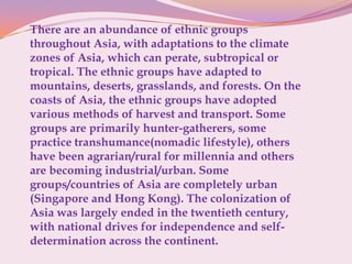 There are an abundance of ethnic groups
throughout Asia, with adaptations to the climate
zones of Asia, which can perate, subtropical or
tropical. The ethnic groups have adapted to
mountains, deserts, grasslands, and forests. On the
coasts of Asia, the ethnic groups have adopted
various methods of harvest and transport. Some
groups are primarily hunter-gatherers, some
practice transhumance(nomadic lifestyle), others
have been agrarian/rural for millennia and others
are becoming industrial/urban. Some
groups/countries of Asia are completely urban
(Singapore and Hong Kong). The colonization of
Asia was largely ended in the twentieth century,
with national drives for independence and self-
determination across the continent.
 