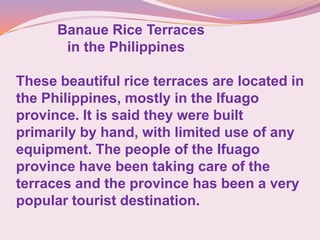 Banaue Rice Terraces
in the Philippines
These beautiful rice terraces are located in
the Philippines, mostly in the Ifuago
province. It is said they were built
primarily by hand, with limited use of any
equipment. The people of the Ifuago
province have been taking care of the
terraces and the province has been a very
popular tourist destination.
 