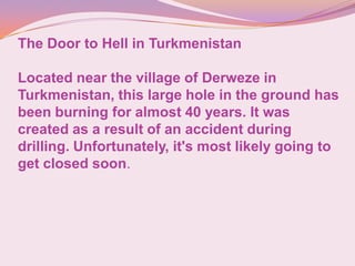 The Door to Hell in Turkmenistan
Located near the village of Derweze in
Turkmenistan, this large hole in the ground has
been burning for almost 40 years. It was
created as a result of an accident during
drilling. Unfortunately, it's most likely going to
get closed soon.
 