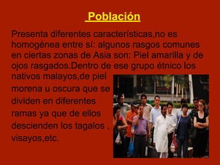 Población
Presenta diferentes características,no es
homogénea entre sí: algunos rasgos comunes
en ciertas zonas de Asia son: Piel amarilla y de
ojos rasgados.Dentro de ese grupo étnico los
nativos malayos,de piel
morena u oscura que se
dividen en diferentes
ramas ya que de ellos
descienden los tagalos ,
visayos,etc.
 