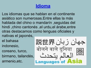 Idioma
Los idiomas que se hablan en el continente
asiático son numerosas.Entre ellas la más
hablada del chino o mandarín ,seguidas del
hindi ,chino cantonés ,el urdu,el árabe,entre
otras destacamos como lenguas oficiales y
nativas el japonés,
el bahasa
indonesio,
coreano, turco,
birmano, tailandés,
armenio,etc.
 