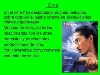 Cine
En el cine han destacados muchas películas,
sobre todo en el lejano oriente de producciones
chinas y japonesas.
Muchas de ellas, no todas,
relacionadas con las artes
marciales y muchas otra
producciones de cine,
con contenidos como romance
comedia, terror, etc.
 