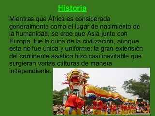 Historia
Mientras que África es considerada
generalmente como el lugar de nacimiento de
la humanidad, se cree que Asia junto con
Europa, fue la cuna de la civilización, aunque
esta no fue única y uniforme: la gran extensión
del continente asiático hizo casi inevitable que
surgieran varias culturas de manera
independiente.
 
