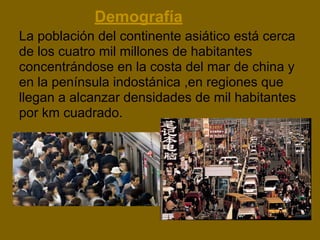 Demografía
La población del continente asiático está cerca
de los cuatro mil millones de habitantes
concentrándose en la costa del mar de china y
en la península indostánica ,en regiones que
llegan a alcanzar densidades de mil habitantes
por km cuadrado.
 