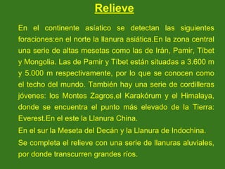 Relieve
En el continente asíatico se detectan las siguientes
foraciones:en el norte la llanura asiática.En la zona central
una serie de altas mesetas como las de Irán, Pamir, Tíbet
y Mongolia. Las de Pamir y Tíbet están situadas a 3.600 m
y 5.000 m respectivamente, por lo que se conocen como
el techo del mundo. También hay una serie de cordilleras
jóvenes: los Montes Zagros,el Karakórum y el Himalaya,
donde se encuentra el punto más elevado de la Tierra:
Everest.En el este la Llanura China.
En el sur la Meseta del Decán y la Llanura de Indochina.
Se completa el relieve con una serie de llanuras aluviales,
por donde transcurren grandes ríos.
 