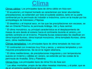 Clima
Climas cálidos: Los principales tipos de clima cálido en Asia son:
* El ecuatorial y el tropical húmedo se caracterizan por tener abundantes
precipitaciones, se extienden por todo el sudeste asiático, tanto en su parte
continental por la península de Indostán e Indochina, como en la insular por los
archipiélagos de Indonesia y Filipinas
* El desértico y el tropical seco, en los que las precipitaciones son escasas, se
dan en Oriente Próximo, la península Arábiga, Irán y Asia central.
* El clima monzónico, su principal característica es el desplazamiento de
masas de aire desde el océano hacia el continente durante el verano y en
sentido contrario en el invierno. Presenta lluvias estacionales Se clasifican en:
clima tropical lluvioso, clima tropical monzónico, clima templado lluvioso, clima
seco, clima mediterráneo.
Climas templados: Los principales tipos de clima templado de Asia son:
* El continental con inviernos muy fríos y secos, y veranos templados y con
mayores precipitaciones. Se da en la región siberiana.
* El clima mediterráneo, de precipitaciones irregulares y con temperaturas
suaves en invierno y cálidas en verano, se extiende por las costas de la
península de Anatolia, Siria y Palestina.
Climas fríos: Los principales tipos de clima frío de Asia son
* Las altas montañas, propio de las altas mesetas interiores, y el polar, que se
da en el extremo septentrional del continente.
 
