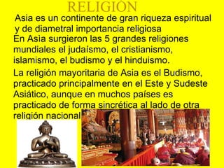 Asia es un continente de gran riqueza espiritual
y de diametral importancia religiosa
En Asìa surgieron las 5 grandes religiones
mundiales el judaísmo, el cristianismo,
islamismo, el budismo y el hinduismo.
La religión mayoritaria de Asia es el Budismo,
practicado principalmente en el Este y Sudeste
Asiático, aunque en muchos países es
practicado de forma sincrética al lado de otra
religión nacional
RELIGIÓN
 