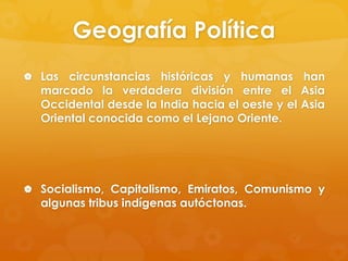 Geografía Política
 Las

circunstancias históricas y humanas han
marcado la verdadera división entre el Asia
Occidental desde la India hacia el oeste y el Asia
Oriental conocida como el Lejano Oriente.

 Socialismo, Capitalismo, Emiratos, Comunismo y

algunas tribus indígenas autóctonas.

 