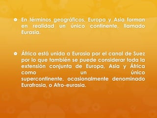  En términos geográficos, Europa y Asia forman

en realidad un único continente, llamado
Eurasia.

 África está unida a Eurasia por el canal de Suez

por lo que también se puede considerar toda la
extensión conjunta de Europa, Asia y África
como
un
único
supercontinente, ocasionalmente denominado
Eurafrasia, o Afro-eurasia.

 
