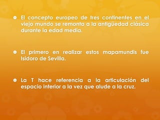 El concepto europeo de tres continentes en el

viejo mundo se remonta a la antigüedad clásica
durante la edad media.

 El primero en realizar estos mapamundis fue

Isidoro de Sevilla.

 La T hace referencia a la articulación del

espacio interior a la vez que alude a la cruz.

 