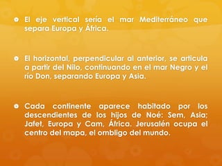  El eje vertical sería el mar Mediterráneo que

separa Europa y África.

 El horizontal, perpendicular al anterior, se articula

a partir del Nilo, continuando en el mar Negro y el
río Don, separando Europa y Asia.

 Cada

continente aparece habitado por los
descendientes de los hijos de Noé: Sem, Asia;
Jafet, Europa y Cam, África. Jerusalén ocupa el
centro del mapa, el ombligo del mundo.

 