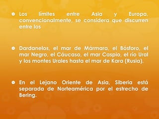  Los

límites
entre
Asia
y
Europa,
convencionalmente, se considera que discurren
entre los

 Dardanelos, el mar de Mármara, el Bósforo, el

mar Negro, el Cáucaso, el mar Caspio, el río Ural
y los montes Urales hasta el mar de Kara (Rusia).

 En

el Lejano Oriente de Asia, Siberia está
separada de Norteamérica por el estrecho de
Bering.

 