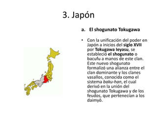 3. Japón
a. El shogunato Tokugawa
• Con la unificación del poder en
Japón a inicios del siglo XVII
por Tokugawa Ieyasu, se
estableció el shogunato o
bacufu a manos de este clan.
Este nuevo shogunato
formalizó una alianza entre el
clan dominante y los clanes
vasallos, conocida como el
sistema baku-han, el cual
derivó en la unión del
shogunato Tokugawa y de los
feudos, que pertenecían a los
daimyō.
 