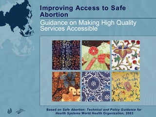 Improving Access to Safe
Abortion
Guidance on Making High Quality
Services Accessible
Based on Safe Abortion: Technical and Policy Guidance for
Health Systems World Health Organization, 2003
 