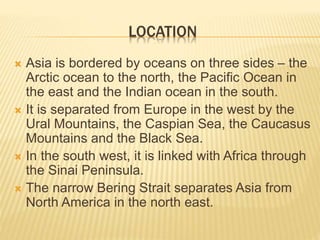 LOCATION
 Asia is bordered by oceans on three sides – the
Arctic ocean to the north, the Pacific Ocean in
the east and the Indian ocean in the south.
 It is separated from Europe in the west by the
Ural Mountains, the Caspian Sea, the Caucasus
Mountains and the Black Sea.
 In the south west, it is linked with Africa through
the Sinai Peninsula.
 The narrow Bering Strait separates Asia from
North America in the north east.
 