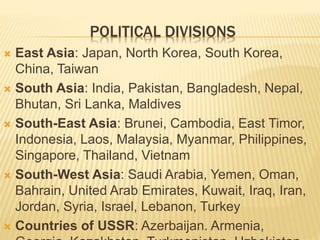 POLITICAL DIVISIONS
 East Asia: Japan, North Korea, South Korea,
China, Taiwan
 South Asia: India, Pakistan, Bangladesh, Nepal,
Bhutan, Sri Lanka, Maldives
 South-East Asia: Brunei, Cambodia, East Timor,
Indonesia, Laos, Malaysia, Myanmar, Philippines,
Singapore, Thailand, Vietnam
 South-West Asia: Saudi Arabia, Yemen, Oman,
Bahrain, United Arab Emirates, Kuwait, Iraq, Iran,
Jordan, Syria, Israel, Lebanon, Turkey
 Countries of USSR: Azerbaijan. Armenia,
 