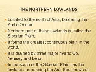 THE NORTHERN LOWLANDS
 Located to the north of Asia, bordering the
Arctic Ocean.
 Northern part of these lowlands is called the
Siberian Plain.
 It forms the greatest continuous plain in the
world.
 It is drained by three major rivers: Ob,
Yenisey and Lena.
 In the south of the Siberian Plain lies the
lowland surrounding the Aral Sea known as
 