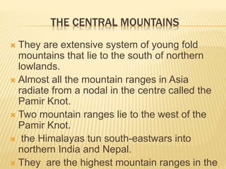 THE CENTRAL MOUNTAINS
 They are extensive system of young fold
mountains that lie to the south of northern
lowlands.
 Almost all the mountain ranges in Asia
radiate from a nodal in the centre called the
Pamir Knot.
 Two mountain ranges lie to the west of the
Pamir Knot.
 the Himalayas tun south-eastwars into
northern India and Nepal.
 They are the highest mountain ranges in the
 