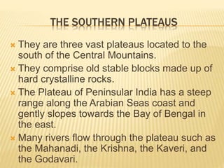 THE SOUTHERN PLATEAUS
 They are three vast plateaus located to the
south of the Central Mountains.
 They comprise old stable blocks made up of
hard crystalline rocks.
 The Plateau of Peninsular India has a steep
range along the Arabian Seas coast and
gently slopes towards the Bay of Bengal in
the east.
 Many rivers flow through the plateau such as
the Mahanadi, the Krishna, the Kaveri, and
the Godavari.
 