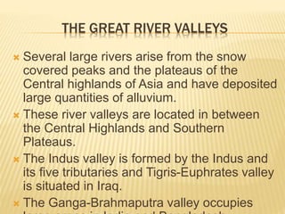 THE GREAT RIVER VALLEYS
 Several large rivers arise from the snow
covered peaks and the plateaus of the
Central highlands of Asia and have deposited
large quantities of alluvium.
 These river valleys are located in between
the Central Highlands and Southern
Plateaus.
 The Indus valley is formed by the Indus and
its five tributaries and Tigris-Euphrates valley
is situated in Iraq.
 The Ganga-Brahmaputra valley occupies
 