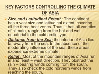 KEY FACTORS CONTROLLING THE CLIMATE
OF ASIA
 Size and Latitudinal Extent : The continent
has a vast size and latitudinal extent, covering
all the three heat zones. Thus, it has all varieties
of climate, ranging from the hot and wet
equatorial to the cold arctic type.
 Distance from the Sea: the interior of Asia lies
far away from the sea. In the absence of the
moderating influence of the sea, these areas
experience extreme climate.
 Relief : Most of the mountain ranges of Asia run
in and east – west direction. They obstruct the
rain – bearing winds coming from the south.
They also check the cold northern winds from
reaching the south.
 