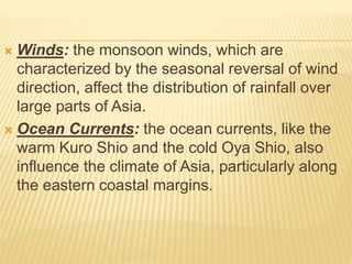  Winds: the monsoon winds, which are
characterized by the seasonal reversal of wind
direction, affect the distribution of rainfall over
large parts of Asia.
 Ocean Currents: the ocean currents, like the
warm Kuro Shio and the cold Oya Shio, also
influence the climate of Asia, particularly along
the eastern coastal margins.
 