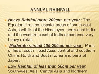 ANNUAL RAINFALL
 Heavy Rainfall more 200cm per year : The
Equatorial region, coastal areas of south-east
Asia, foothills of the Himalayas, north-east India
and the western coast of India experience very
heavy rainfall.
 Moderate rainfall 100-200cm per year : Parts
of India, south – east Asia, central and southern
China, North and South Korea and parts of
Japan.
 Low Rainfall of less than 50cm per year:
South-west Asia, Central Asia and Northern
 