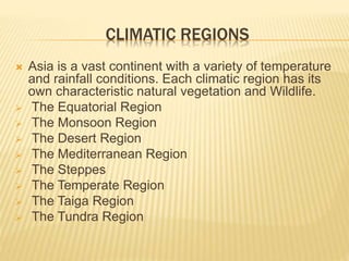 CLIMATIC REGIONS
 Asia is a vast continent with a variety of temperature
and rainfall conditions. Each climatic region has its
own characteristic natural vegetation and Wildlife.
 The Equatorial Region
 The Monsoon Region
 The Desert Region
 The Mediterranean Region
 The Steppes
 The Temperate Region
 The Taiga Region
 The Tundra Region
 