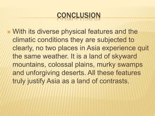 CONCLUSION
 With its diverse physical features and the
climatic conditions they are subjected to
clearly, no two places in Asia experience quit
the same weather. It is a land of skyward
mountains, colossal plains, murky swamps
and unforgiving deserts. All these features
truly justify Asia as a land of contrasts.
 