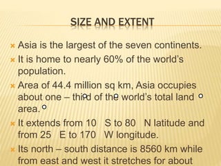 SIZE AND EXTENT
 Asia is the largest of the seven continents.
 It is home to nearly 60% of the world’s
population.
 Area of 44.4 million sq km, Asia occupies
about one – third of the world’s total land
area.
 It extends from 10 S to 80 N latitude and
from 25 E to 170 W longitude.
 Its north – south distance is 8560 km while
from east and west it stretches for about
 