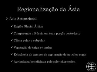 Regionalização da Ásia
 Ásia Setentrional
 Região Glacial Ártica
 Compreende a Rússia em toda porção oeste-leste
 Clima polar e subpolar
 Vegetação de taiga e tundra
 Existência de campos de exploração de petróleo e gás
 Agricultura beneficiada pelo solo tchernozion
 