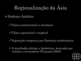 Regionalização da Ásia
Sudeste Asiático
Países continentais e insulares
Clima equatorial e tropical
Vegetação composta por florestas exuberantes
A insulíndia abriga a Indonésia, marcada por
vulcões e terremotos (Tsunami 2004)
 