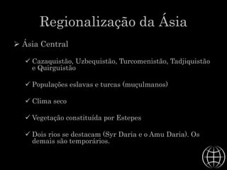 Regionalização da Ásia
 Ásia Central
 Cazaquistão, Uzbequistão, Turcomenistão, Tadjiquistão
e Quirguistão
 Populações eslavas e turcas (muçulmanos)
 Clima seco
 Vegetação constituída por Estepes
 Dois rios se destacam (Syr Daria e o Amu Daria). Os
demais são temporários.
 