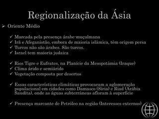 Regionalização da Ásia
 Oriente Médio
 Marcada pela presença árabe-muçulmana
 Irã e Afeganistão, embora de maioria islâmica, têm origem persa
 Turcos não são árabes. São turcos.
 Israel tem maioria judaica
 Rios Tigre e Eufrates, na Planície da Mesopotâmia (Iraque)
 Clima árido e semiárido
 Vegetação composta por desertos
 Essas características climáticas provocaram a aglomeração
populacional em cidades como Damasco (Síria) e Riad (Arábia
Saudita), onde as águas subterrâneas afloram à superfície
 Presença marcante de Petróleo na região (Interesses externos)
 