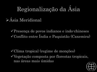 Regionalização da Ásia
Ásia Meridional
Presença de povos indianos e indo-chineses
Conflito entre Índia e Paquistão (Caxemira)
Clima tropical (regime de monções)
Vegetação composta por florestas tropicais,
nas áreas mais úmidas
 