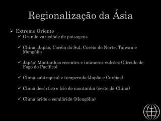 Regionalização da Ásia
 Extremo Oriente
 Grande variedade de paisagens
 China, Japão, Coréia do Sul, Coréia do Norte, Taiwan e
Mongólia
 Japão: Montanhas recentes e inúmeros vulcões (Círculo de
Fogo do Pacífico)
 Clima subtropical e temperado (Japão e Coréias)
 Clima desértico e frio de montanha (oeste da China)
 Clima árido e semiárido (Mongólia)
 