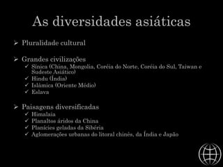 As diversidades asiáticas
 Pluralidade cultural
 Grandes civilizações
 Sínica (China, Mongolia, Coréia do Norte, Coréia do Sul, Taiwan e
Sudeste Asiático)
 Hindu (Índia)
 Islâmica (Oriente Médio)
 Eslava
 Paisagens diversificadas
 Himalaia
 Planaltos áridos da China
 Planícies geladas da Sibéria
 Aglomerações urbanas do litoral chinês, da Índia e Japão
 