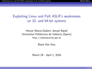 Exploiting Linux and PaX ASLR’s weaknesses on 32- and 64-bit systems Hector Marco
Exploiting Linux and PaX ASLR’s weaknesses
on 32- and 64-bit systems
Hector Marco-Gisbert, Ismael Ripoll
Universitat Polit`ecnica de Val`encia (Spain)
http://cybersecurity.upv.es
Black Hat Asia
March 29 - April 1, 2016
1 / 42
 