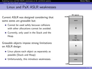 Exploiting Linux and PaX ASLR’s weaknesses on 32- and 64-bit systems Hector Marco
Linux and PaX ASLR weaknesses
Linux and PaX ASLR weaknesses
Current ASLR was designed considering that
some zones are growable but:
Cannot be used safely because collisions
with other allocations cannot be avoided.
Currently, only used in the Stack and the
Heap.
Growable objects impose strong limitations
on ASLR design:
Linux places each object as separately as
possible (Stack and Heap)
Unfortunately, this introduce weaknesses.
stack
lib1
lib2
mmap files
heap
exec
LOW
HIGH
VM space
Flowredirect
7 / 42
 