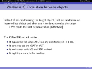 Exploiting Linux and PaX ASLR’s weaknesses on 32- and 64-bit systems Hector Marco
Linux and PaX ASLR weaknesses
Weakness 3) Correlation between objects
Instead of de-randomizing the target object, ﬁrst de-randomize an
intermediate object and then use it to de-randomize the target
→ We made the ﬁrst demonstration [Oﬀset2lib]
The Oﬀset2lib attack vector:
It bypass the full Linux ASLR on any architecture in < 1 sec.
It does not use the GOT or PLT.
It works even with NX and SSP enabled.
It exploits a stack buﬀer overﬂow.
10 / 42
 