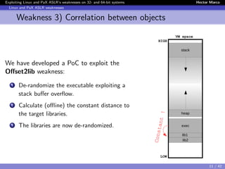 Exploiting Linux and PaX ASLR’s weaknesses on 32- and 64-bit systems Hector Marco
Linux and PaX ASLR weaknesses
Weakness 3) Correlation between objects
We have developed a PoC to exploit the
Oﬀset2lib weakness:
1 De-randomize the executable exploiting a
stack buﬀer overﬂow.
2 Calculate (oﬄine) the constant distance to
the target libraries.
3 The libraries are now de-randomized.
stack
lib1
lib2
exec
heap
LOW
HIGH
VM space
FlowredirectConstant !
11 / 42
 