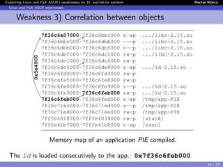 Exploiting Linux and PaX ASLR’s weaknesses on 32- and 64-bit systems Hector Marco
Linux and PaX ASLR weaknesses
Weakness 3) Correlation between objects
Memory map of an application PIE compiled.
The ld is loaded consecutively to the app.: 0x7f36c6feb000
12 / 42
 