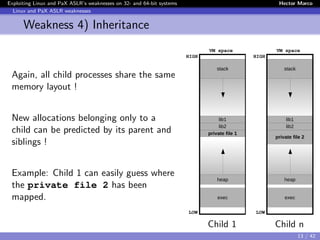 Exploiting Linux and PaX ASLR’s weaknesses on 32- and 64-bit systems Hector Marco
Linux and PaX ASLR weaknesses
Weakness 4) Inheritance
Again, all child processes share the same
memory layout !
New allocations belonging only to a
child can be predicted by its parent and
siblings !
Example: Child 1 can easily guess where
the private file 2 has been
mapped.
stack
lib1
lib2
private file 1
heap
exec
LOW
HIGH
VM space
Flowredirect
Child 1
stack
lib1
lib2
private file 2
heap
exec
LOW
HIGH
VM space
Flowredirect
Child n
13 / 42
 