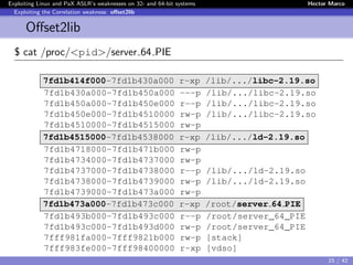 Exploiting Linux and PaX ASLR’s weaknesses on 32- and 64-bit systems Hector Marco
Exploiting the Correlation weakness: oﬀset2lib
Oﬀset2lib
$ cat /proc/<pid>/server 64 PIE
7fd1b414f000-7fd1b430a000 r-xp /lib/.../libc-2.19.so
7fd1b430a000-7fd1b450a000 ---p /lib/.../libc-2.19.so
7fd1b450a000-7fd1b450e000 r--p /lib/.../libc-2.19.so
7fd1b450e000-7fd1b4510000 rw-p /lib/.../libc-2.19.so
7fd1b4510000-7fd1b4515000 rw-p
7fd1b4515000-7fd1b4538000 r-xp /lib/.../ld-2.19.so
7fd1b4718000-7fd1b471b000 rw-p
7fd1b4734000-7fd1b4737000 rw-p
7fd1b4737000-7fd1b4738000 r--p /lib/.../ld-2.19.so
7fd1b4738000-7fd1b4739000 rw-p /lib/.../ld-2.19.so
7fd1b4739000-7fd1b473a000 rw-p
7fd1b473a000-7fd1b473c000 r-xp /root/server 64 PIE
7fd1b493b000-7fd1b493c000 r--p /root/server_64_PIE
7fd1b493c000-7fd1b493d000 rw-p /root/server_64_PIE
7fff981fa000-7fff9821b000 rw-p [stack]
7fff983fe000-7fff98400000 r-xp [vdso]
15 / 42
 