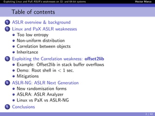 Exploiting Linux and PaX ASLR’s weaknesses on 32- and 64-bit systems Hector Marco
Table of contents
1 ASLR overview & background
2 Linux and PaX ASLR weaknesses
Too low entropy
Non-uniform distribution
Correlation between objects
Inheritance
3 Exploiting the Correlation weakness: oﬀset2lib
Example: Oﬀset2lib in stack buﬀer overﬂows
Demo: Root shell in < 1 sec.
Mitigations
4 ASLR-NG: ASLR Next Generation
New randomisation forms
ASLRA: ASLR Analyzer
Linux vs PaX vs ASLR-NG
5 Conclusions
2 / 42
 