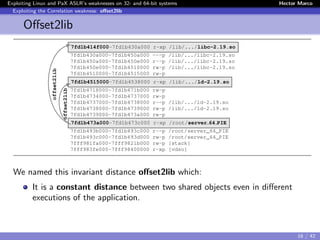 Exploiting Linux and PaX ASLR’s weaknesses on 32- and 64-bit systems Hector Marco
Exploiting the Correlation weakness: oﬀset2lib
Oﬀset2lib
7fd1b414f000-7fd1b430a000 r-xp /lib/.../libc-2.19.so
7fd1b430a000-7fd1b450a000 ---p /lib/.../libc-2.19.so
7fd1b450a000-7fd1b450e000 r--p /lib/.../libc-2.19.so
7fd1b450e000-7fd1b4510000 rw-p /lib/.../libc-2.19.so
7fd1b4510000-7fd1b4515000 rw-p
7fd1b4515000-7fd1b4538000 r-xp /lib/.../ld-2.19.so
7fd1b4718000-7fd1b471b000 rw-p
7fd1b4734000-7fd1b4737000 rw-p
7fd1b4737000-7fd1b4738000 r--p /lib/.../ld-2.19.so
7fd1b4738000-7fd1b4739000 rw-p /lib/.../ld-2.19.so
7fd1b4739000-7fd1b473a000 rw-p
7fd1b473a000-7fd1b473c000 r-xp /root/server 64 PIE
7fd1b493b000-7fd1b493c000 r--p /root/server_64_PIE
7fd1b493c000-7fd1b493d000 rw-p /root/server_64_PIE
7fff981fa000-7fff9821b000 rw-p [stack]
7fff983fe000-7fff98400000 r-xp [vdso]
offset2lib
offset2lib
We named this invariant distance oﬀset2lib which:
It is a constant distance between two shared objects even in diﬀerent
executions of the application.
16 / 42
 