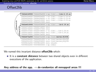 Exploiting Linux and PaX ASLR’s weaknesses on 32- and 64-bit systems Hector Marco
Exploiting the Correlation weakness: oﬀset2lib
Oﬀset2lib
7fd1b414f000-7fd1b430a000 r-xp /lib/.../libc-2.19.so
7fd1b430a000-7fd1b450a000 ---p /lib/.../libc-2.19.so
7fd1b450a000-7fd1b450e000 r--p /lib/.../libc-2.19.so
7fd1b450e000-7fd1b4510000 rw-p /lib/.../libc-2.19.so
7fd1b4510000-7fd1b4515000 rw-p
7fd1b4515000-7fd1b4538000 r-xp /lib/.../ld-2.19.so
7fd1b4718000-7fd1b471b000 rw-p
7fd1b4734000-7fd1b4737000 rw-p
7fd1b4737000-7fd1b4738000 r--p /lib/.../ld-2.19.so
7fd1b4738000-7fd1b4739000 rw-p /lib/.../ld-2.19.so
7fd1b4739000-7fd1b473a000 rw-p
7fd1b473a000-7fd1b473c000 r-xp /root/server 64 PIE
7fd1b493b000-7fd1b493c000 r--p /root/server_64_PIE
7fd1b493c000-7fd1b493d000 rw-p /root/server_64_PIE
7fff981fa000-7fff9821b000 rw-p [stack]
7fff983fe000-7fff98400000 r-xp [vdso]
offset2lib
offset2lib
We named this invariant distance oﬀset2lib which:
It is a constant distance between two shared objects even in diﬀerent
executions of the application.
Any address of the app. → de-randomize all mmapped areas !!!
16 / 42
 