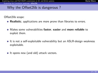 Exploiting Linux and PaX ASLR’s weaknesses on 32- and 64-bit systems Hector Marco
Exploiting the Correlation weakness: oﬀset2lib
Why the Oﬀset2lib is dangerous ?
Oﬀset2lib scope:
Realistic; applications are more prone than libraries to errors.
Makes some vulnerabilities faster, easier and more reliable to
exploit them.
It is not a self-exploitable vulnerability but an ASLR-design weakness
exploitable.
It opens new (and old) attack vectors.
17 / 42
 